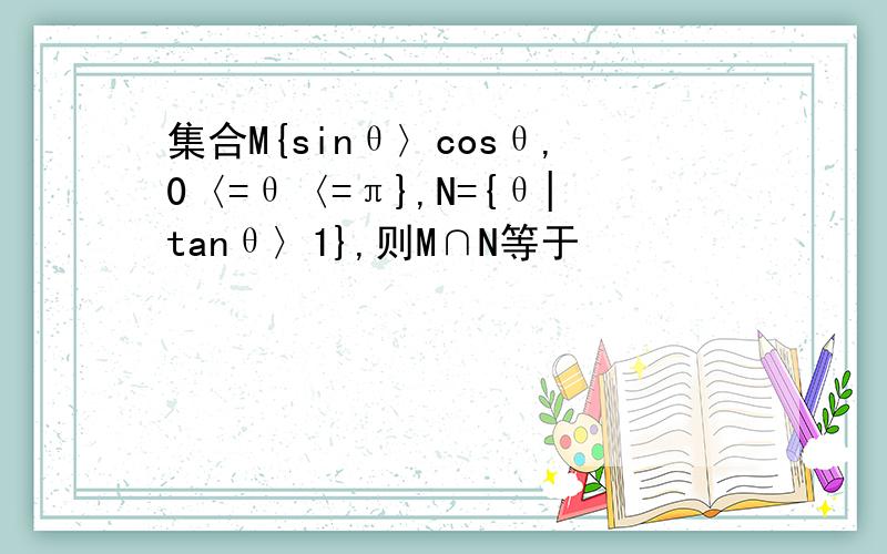集合M{sinθ〉cosθ,0〈=θ〈=π},N={θ|tanθ〉1},则M∩N等于