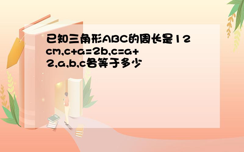 已知三角形ABC的周长是12cm,c+a=2b,c=a+2,a,b,c各等于多少