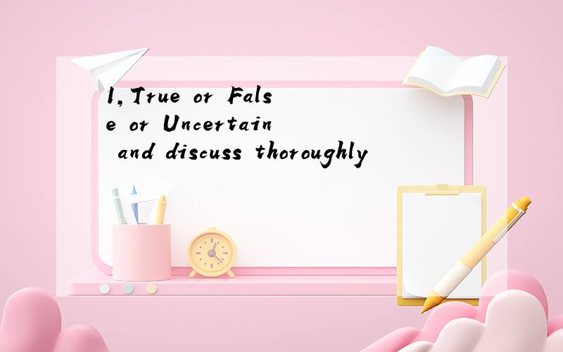 1,True or False or Uncertain and discuss thoroughly