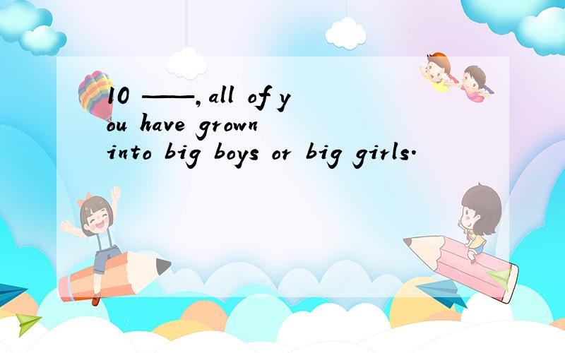 10 ——,all of you have grown into big boys or big girls.