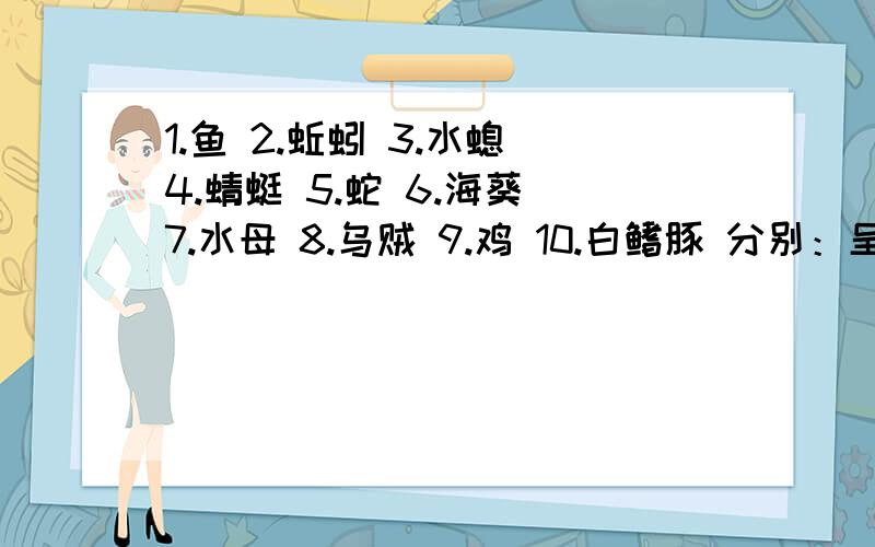 1.鱼 2.蚯蚓 3.水螅 4.蜻蜓 5.蛇 6.海葵 7.水母 8.乌贼 9.鸡 10.白鳍豚 分别：呈辐射对称或呈两