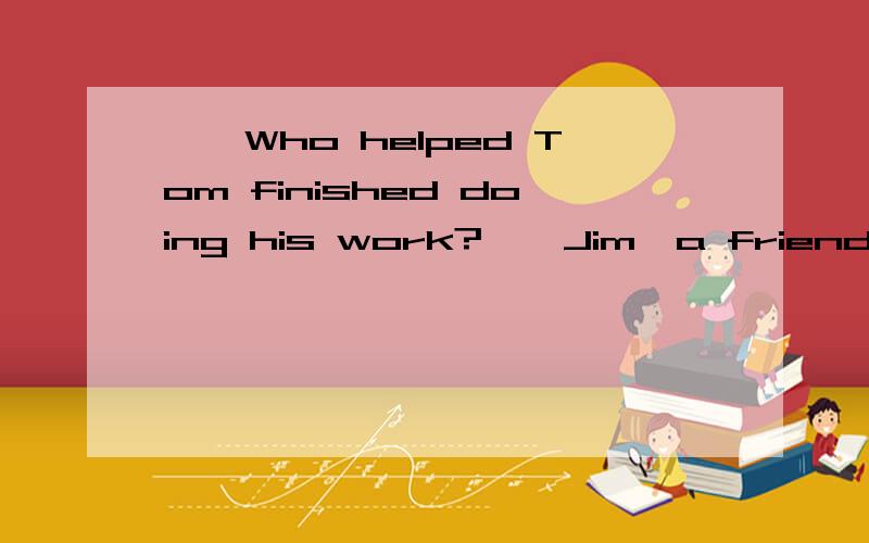——Who helped Tom finished doing his work?——Jim,a friend of(