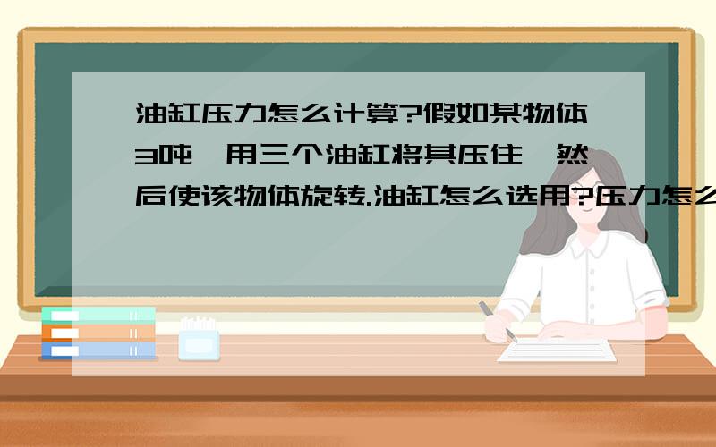 油缸压力怎么计算?假如某物体3吨,用三个油缸将其压住,然后使该物体旋转.油缸怎么选用?压力怎么计算?油缸的推力和拉力跟该