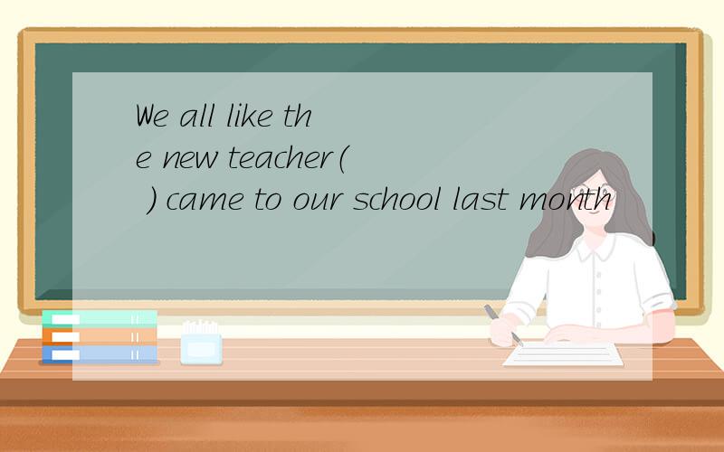 We all like the new teacher（ ） came to our school last month