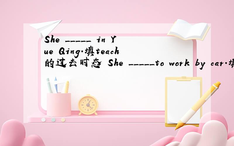 She _____ in Yue Qing.填teach的过去时态 She _____to work by car.填g