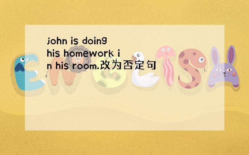 john is doing his homework in his room.改为否定句