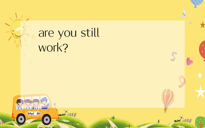 are you still work?