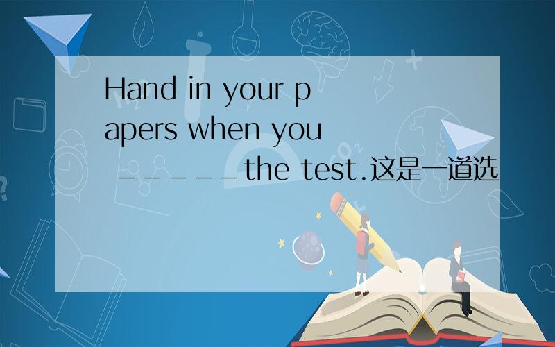 Hand in your papers when you _____the test.这是一道选