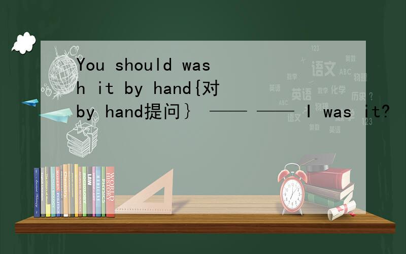 You should wash it by hand{对by hand提问｝ —— —— I was it?