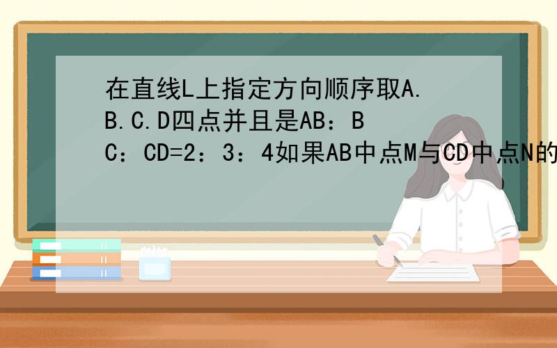 在直线L上指定方向顺序取A.B.C.D四点并且是AB：BC：CD=2：3：4如果AB中点M与CD中点N的距离是15CM,