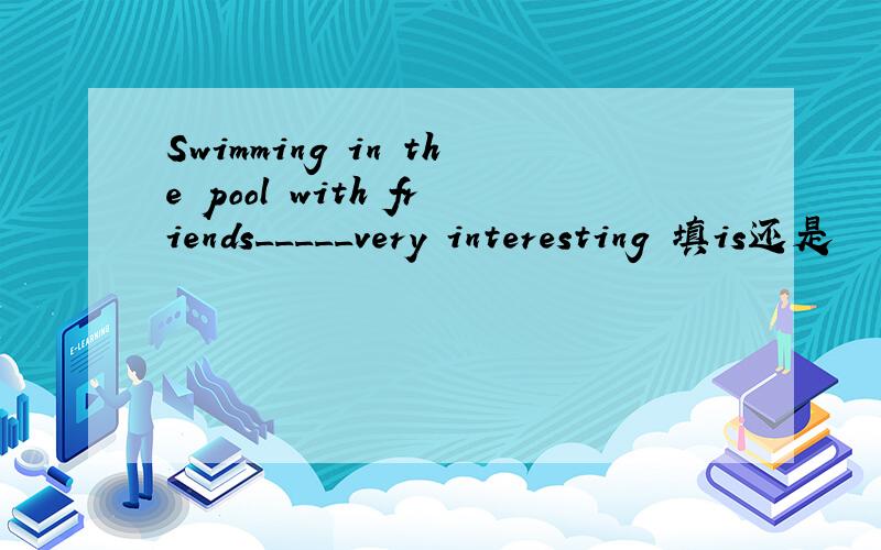 Swimming in the pool with friends_____very interesting 填is还是
