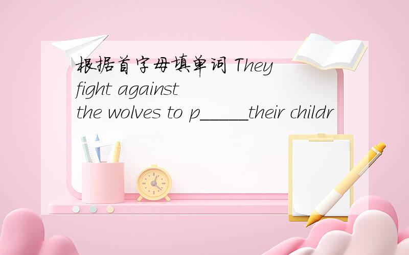 根据首字母填单词 They fight against the wolves to p_____their childr