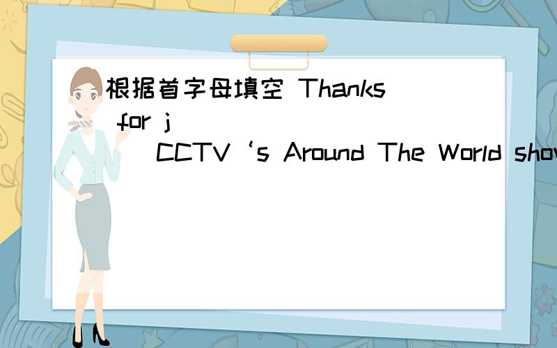 根据首字母填空 Thanks for j__________CCTV‘s Around The World show.