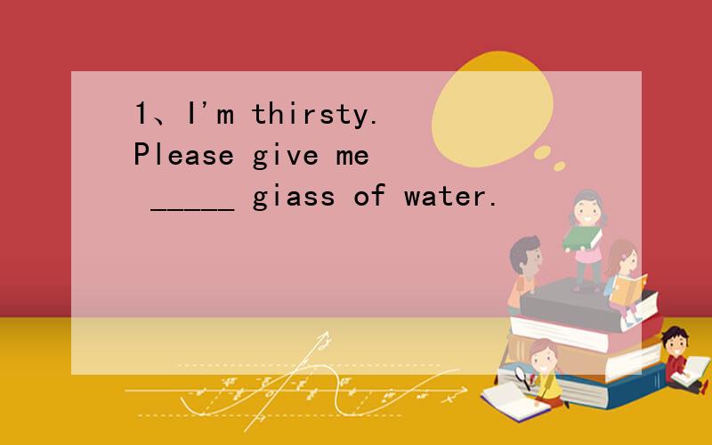1、I'm thirsty.Please give me _____ giass of water.