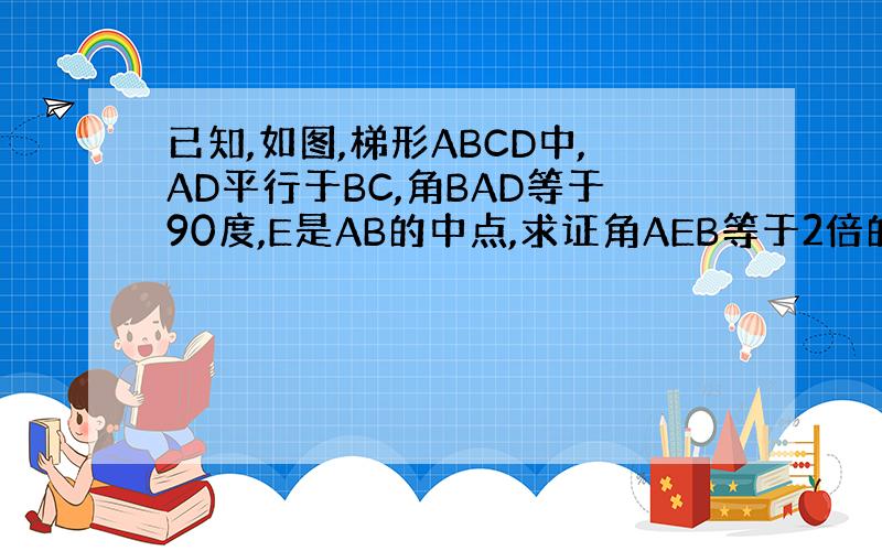 已知,如图,梯形ABCD中,AD平行于BC,角BAD等于90度,E是AB的中点,求证角AEB等于2倍的角CBE