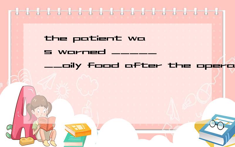 the patient was warned _______oily food after the operation