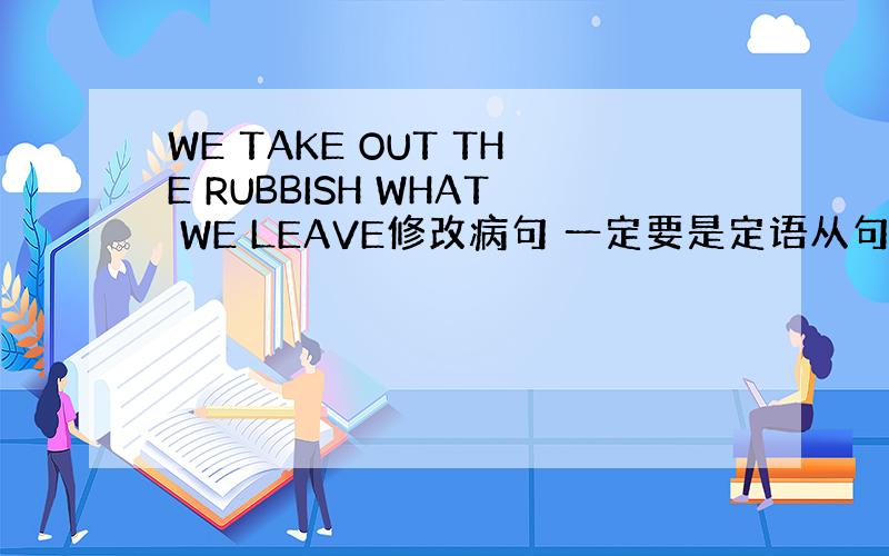 WE TAKE OUT THE RUBBISH WHAT WE LEAVE修改病句 一定要是定语从句,急