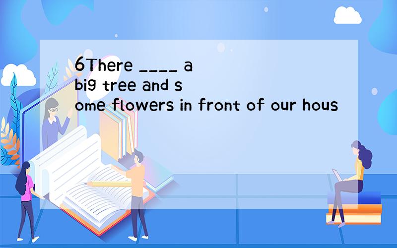 6There ____ a big tree and some flowers in front of our hous