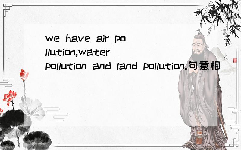 we have air pollution,water pollution and land pollution.句意相