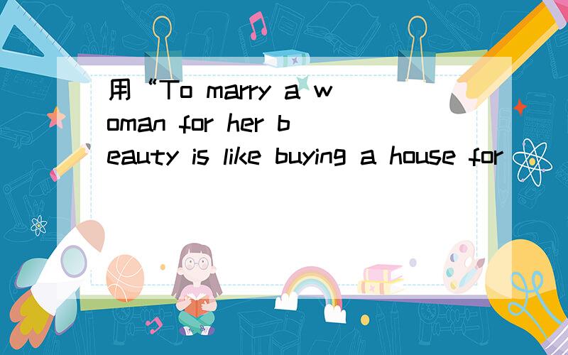 用“To marry a woman for her beauty is like buying a house for