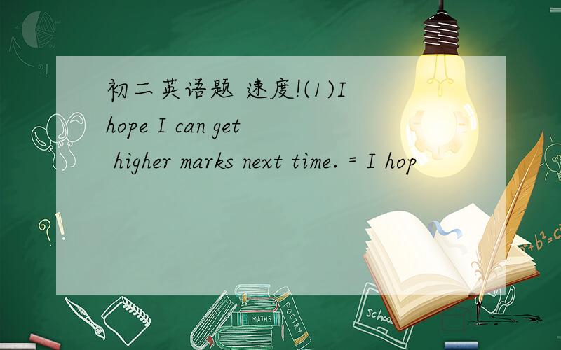 初二英语题 速度!(1)I hope I can get higher marks next time. = I hop