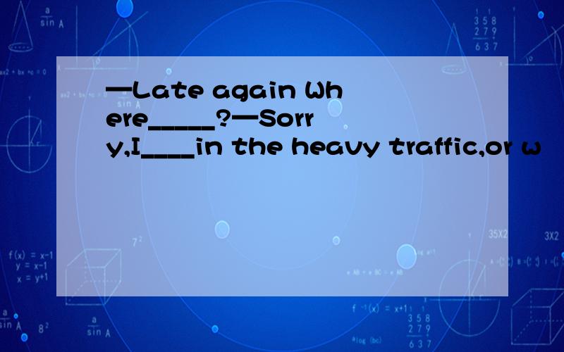 —Late again Where_____?—Sorry,I____in the heavy traffic,or w