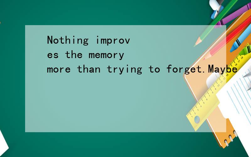Nothing improves the memory more than trying to forget.Maybe