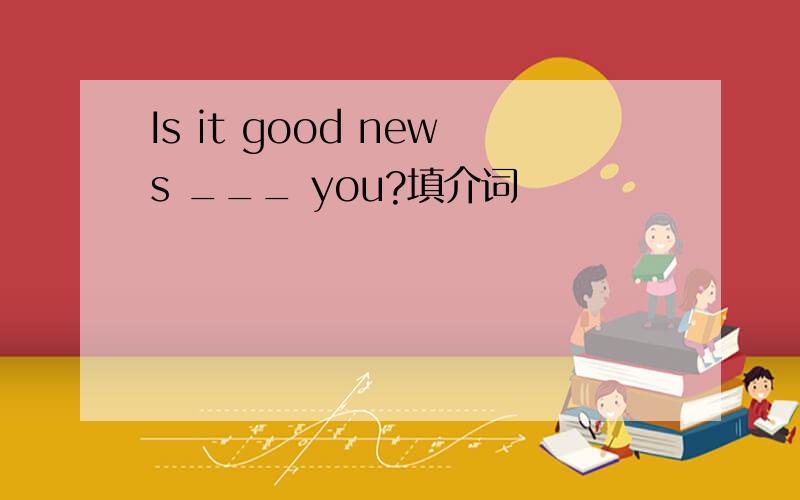 Is it good news ___ you?填介词