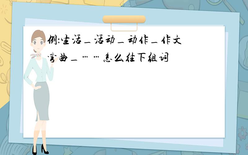 例：生活_活动_动作_作文 弯曲_……怎么往下组词