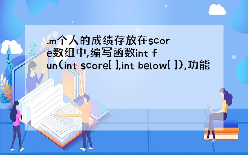 .m个人的成绩存放在score数组中,编写函数int fun(int score[ ],int below[ ]),功能