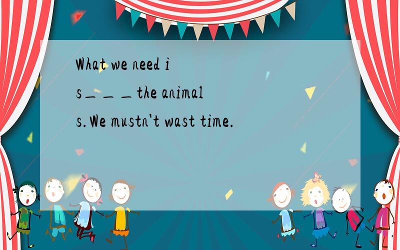 What we need is___the animals.We mustn't wast time.