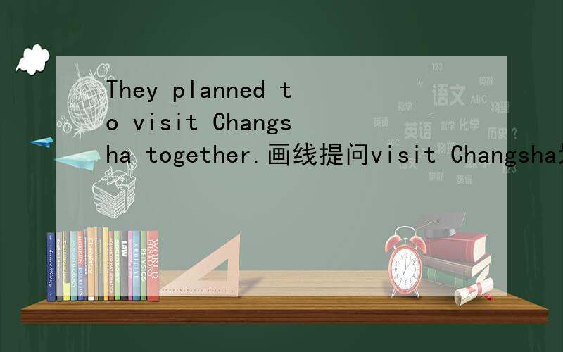 They planned to visit Changsha together.画线提问visit Changsha划线