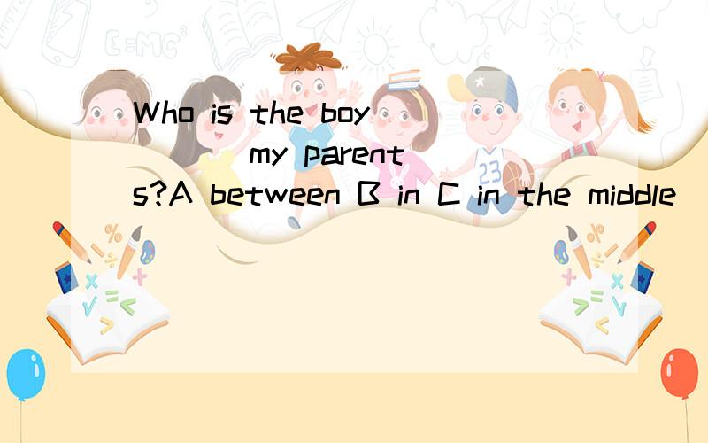 Who is the boy ( ) my parents?A between B in C in the middle