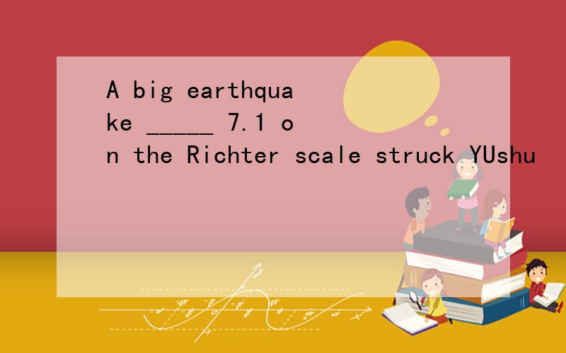 A big earthquake _____ 7.1 on the Richter scale struck YUshu