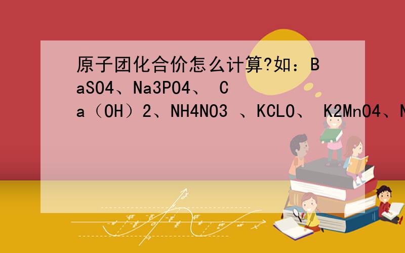 原子团化合价怎么计算?如：BaSO4、Na3PO4、 Ca（OH）2、NH4NO3 、KCLO、 K2MnO4、Na2C