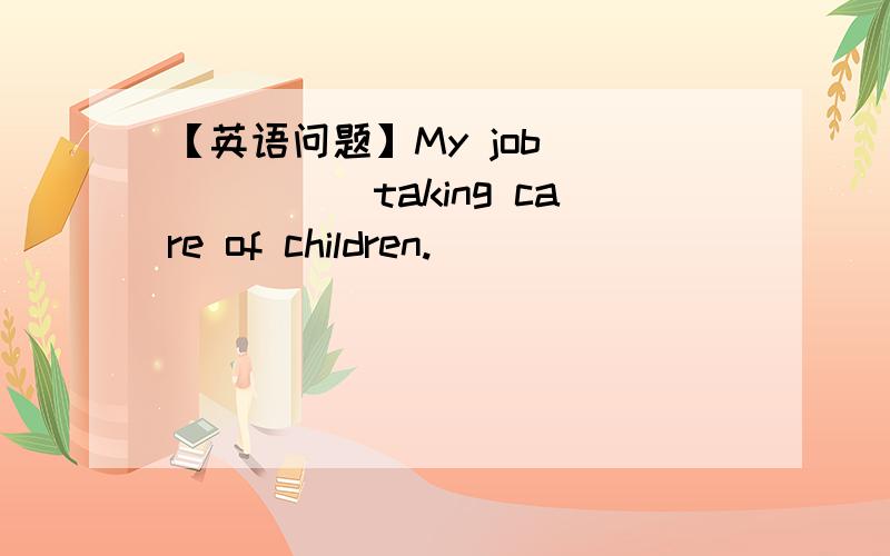 【英语问题】My job ______taking care of children.