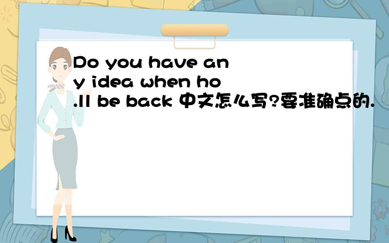 Do you have any idea when ho.ll be back 中文怎么写?要准确点的.