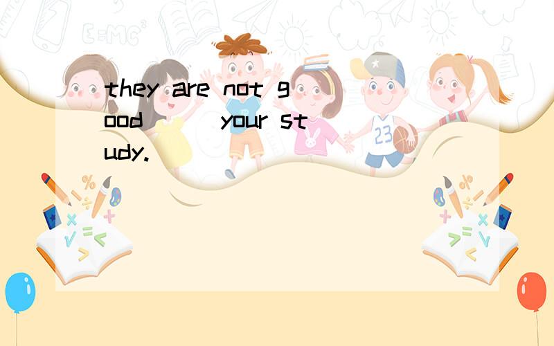 they are not good （ ）your study.