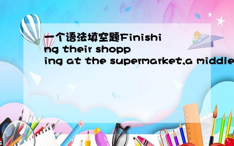 一个语法填空题Finishing their shopping at the supermarket,a middle-