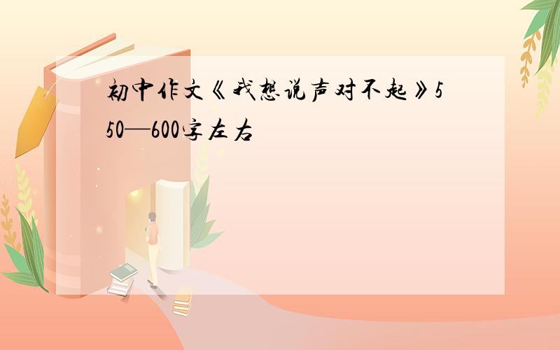 初中作文《我想说声对不起》550—600字左右