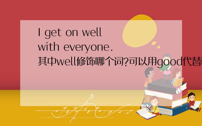 I get on well with everyone.其中well修饰哪个词?可以用good代替吗?