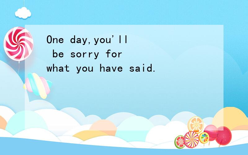 One day,you'll be sorry for what you have said.
