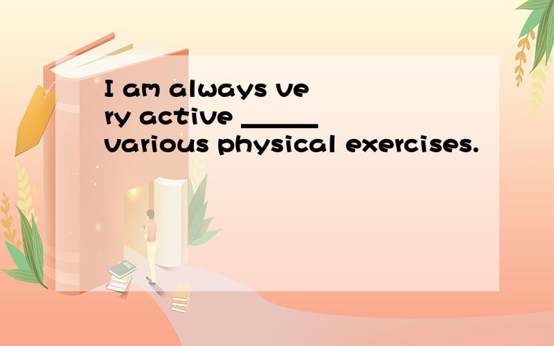 I am always very active ＿＿＿ various physical exercises.