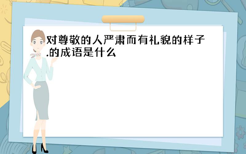 对尊敬的人严肃而有礼貌的样子.的成语是什么