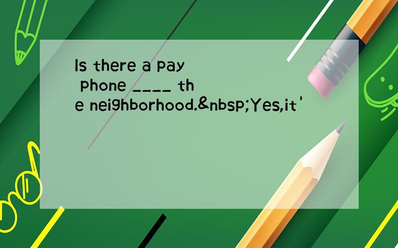 Is there a pay phone ____ the neighborhood. Yes,it'