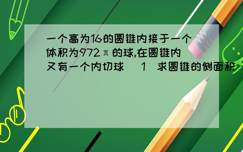 一个高为16的圆锥内接于一个体积为972π的球,在圆锥内又有一个内切球 （1）求圆锥的侧面积 （2