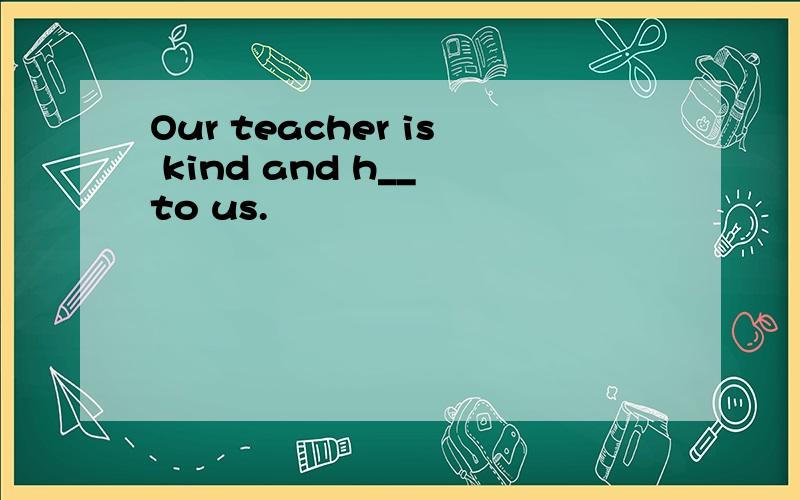 Our teacher is kind and h__ to us.