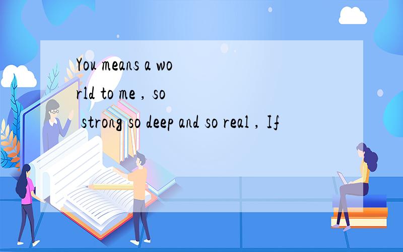 You means a world to me , so strong so deep and so real , If