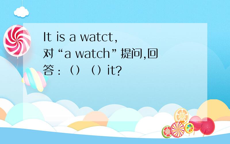 It is a watct,对“a watch”提问,回答：（）（）it?