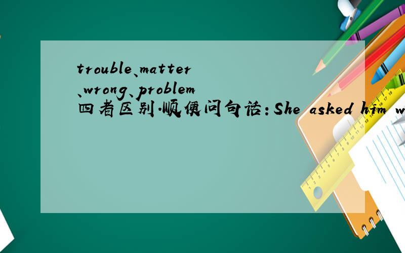 trouble、matter、wrong、problem四者区别.顺便问句话：She asked him what wa